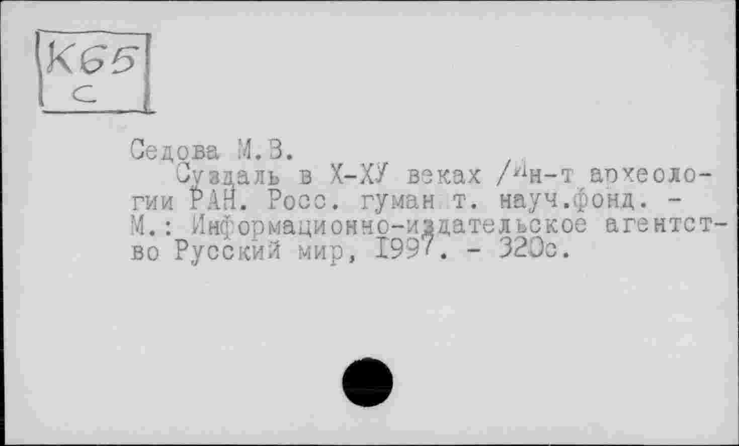 ﻿КЄ5
CL
Седова М.В.
Суздаль в Х-ХУ веках /ин-т аохеоло-гии РАН. Росс, гуман т. науч.фонд. -М.: Информационно-издательское агентство Русский мир, 199'. - 320с.